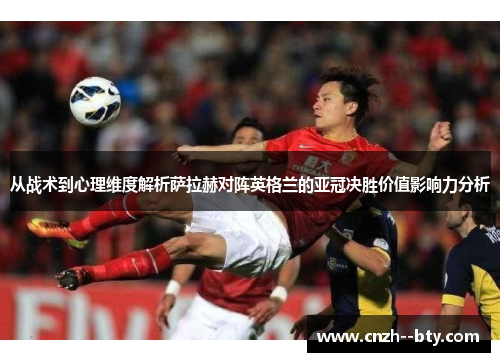 从战术到心理维度解析萨拉赫对阵英格兰的亚冠决胜价值影响力分析 从战术到心理维度解析萨拉赫对阵英格兰的亚冠决胜价值影响力分析