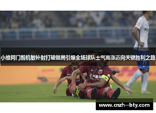 小维阿门前机敏补射打破僵局引爆全场球队士气高涨迈向关键胜利之路
