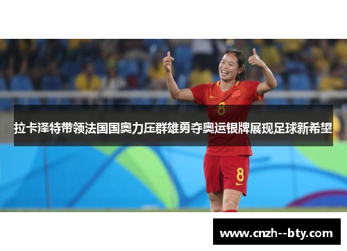 拉卡泽特带领法国国奥力压群雄勇夺奥运银牌展现足球新希望