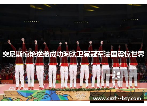 突尼斯惊艳逆袭成功淘汰卫冕冠军法国震惊世界 突尼斯惊艳逆袭成功淘汰卫冕冠军法国震惊世界