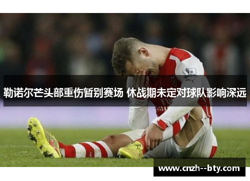 勒诺尔芒头部重伤暂别赛场 休战期未定对球队影响深远 勒诺尔芒头部重伤暂别赛场 休战期未定对球队影响深远
