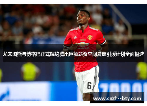 尤文图斯与博格巴正式解约腾出巨额薪资空间夏窗引援计划全面提速