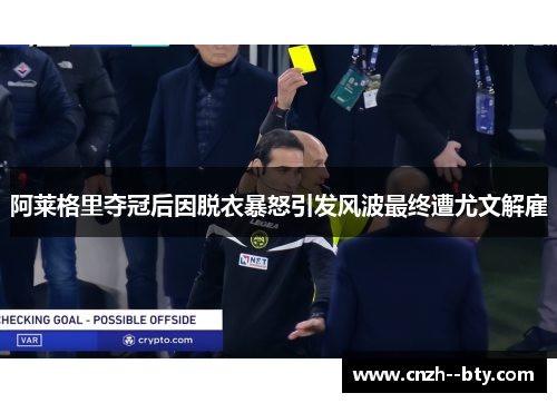 阿莱格里夺冠后因脱衣暴怒引发风波最终遭尤文解雇