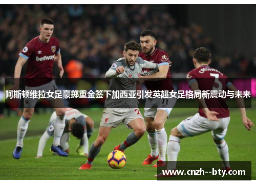 阿斯顿维拉女足豪掷重金签下加西亚引发英超女足格局新震动与未来