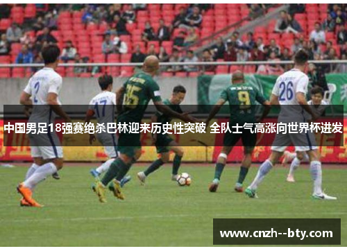 中国男足18强赛绝杀巴林迎来历史性突破 全队士气高涨向世界杯进发