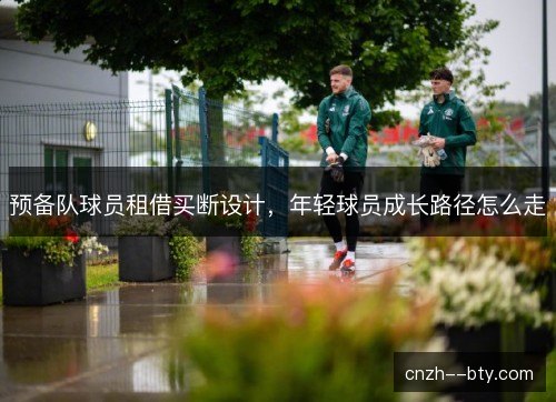 预备队球员租借买断设计,年轻球员成长路径怎么走 预备队球员租借买断设计,年轻球员成长路径怎么走