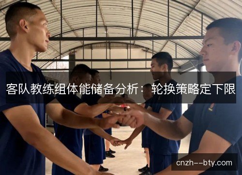 客队教练组体能储备分析:轮换策略定下限 客队教练组体能储备分析:轮换策略定下限